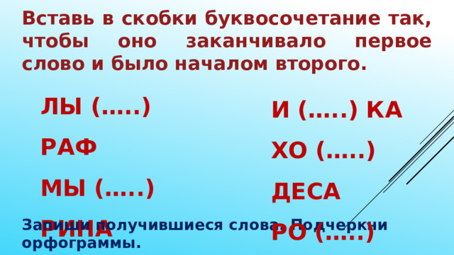 Вставь в скобки буквосочетание так, чтобы оно заканчивало первое слово и было началом второго. ЛЫ (…..) РАФ МЫ (…..) РИНА АЛЫ (…..) СЫ И (…..) КА ХО (…..) ДЕСА РО (…..) ВЕЛЬ Запиши получившиеся слова. Подчеркни орфограммы. 