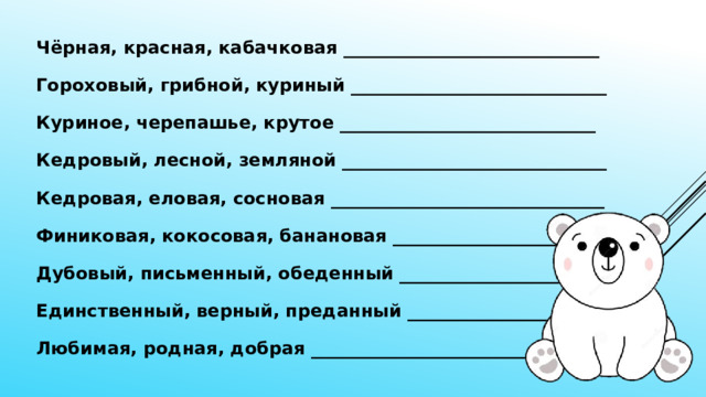 Чёрная, красная, кабачковая _____________________________ Гороховый, грибной, куриный _____________________________ Куриное, черепашье, крутое _____________________________ Кедровый, лесной, земляной ______________________________ Кедровая, еловая, сосновая _______________________________ Финиковая, кокосовая, банановая __________________________ Дубовый, письменный, обеденный __________________________ Единственный, верный, преданный __________________________ Любимая, родная, добрая _________ _________________________ 