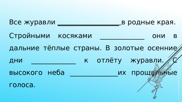 Все журавли __________________ в родные края. Стройными косяками _____________ они в дальние тёплые страны. В золотые осенние дни _____________ к отлёту журавли. С высокого неба ______________их прощальные голоса. 