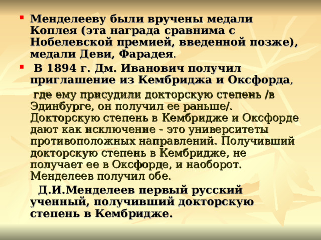Менделееву были вручены медали Коплея (эта награда сравнима с Нобелевской премией, введенной позже), медали Деви, Фарадея .  В 1894 г. Дм. Иванович получил приглашение из Кембриджа и Оксфорда ,  где ему присудили докторскую степень /в Эдинбурге, он получил ее раньше/. Докторскую степень в Кембридже и Оксфорде дают как исключение - это университеты противоположных направлений. Получивший докторскую степень в Кембридже, не получает ее в Оксфорде, и наоборот. Менделеев получил обе.  Д.И.Менделеев первый русский ученный, получивший докторскую степень в Кембридже. 