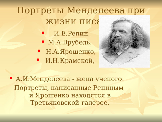 Портреты Менделеева при жизни писали:  И.Е.Репин, М.А.Врубель,  Н.А.Ярошенко,  И.Н.Крамской,  А.И.Менделеева - жена ученого.  Портреты, написанные Репиным и Ярошенко находятся в Третьяковской галерее. 