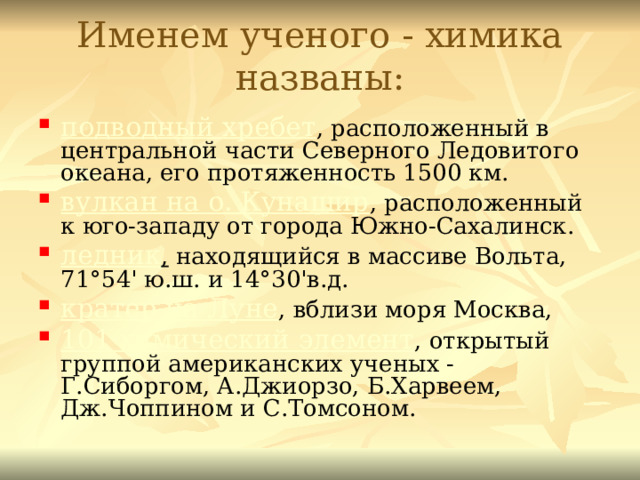 Именем ученого - химика названы: подводный хребет , расположенный в центральной части Северного Ледовитого океана, его протяженность 1500 км. вулкан на о. Кунашир , расположенный к юго-западу от города Южно-Сахалинск. ледник , находящийся в массиве Вольта, 71°54' ю.ш. и 14°30'в.д. кратер на Луне , вблизи моря Москва, 101 химический элемент , открытый группой американских ученых - Г.Сиборгом, А.Джиорзо, Б.Харвеем, Дж.Чоппином и С.Томсоном.  