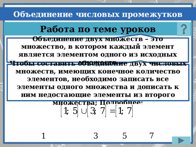 Объединение двух множеств – это множество, в котором каждый элемент является элементом одного из исходных множеств Чтобы составить объединение двух числовых множеств, имеющих конечное количество элементов, необходимо записать все элементы одного множества и дописать к ним недостающие элементы из второго множества; Подробнее: Нажимаем на кнопку «?» – один раз, все остальные действия на слайде настроены на автоматический показ  