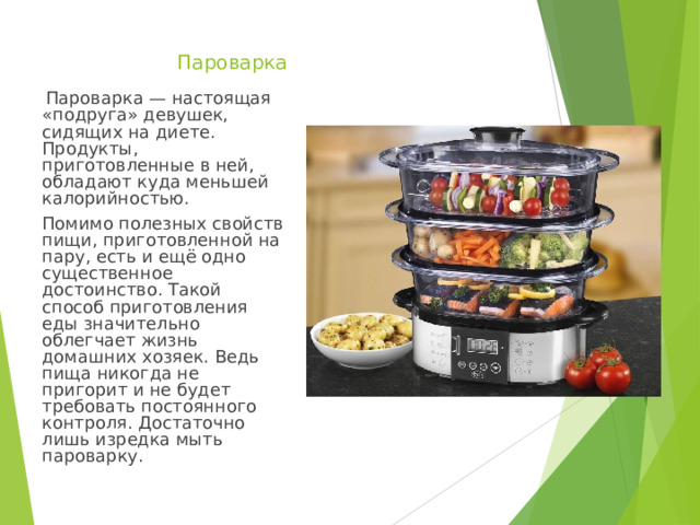   Пароварка   Пароварка — настоящая «подруга» девушек, сидящих на диете. Продукты, приготовленные в ней, обладают куда меньшей калорийностью. Помимо полезных свойств пищи, приготовленной на пару, есть и ещё одно существенное достоинство. Такой способ приготовления еды значительно облегчает жизнь домашних хозяек. Ведь пища никогда не пригорит и не будет требовать постоянного контроля. Достаточно лишь изредка мыть пароварку. 
