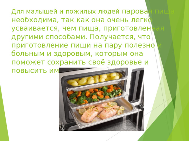 Для малышей и пожилых людей паровая пища необходима, так как она очень легко усваивается, чем пища, приготовленная другими способами. Получается, что приготовление пищи на пару полезно и больным и здоровым, которым она поможет сохранить своё здоровье и повысить иммунитет. 