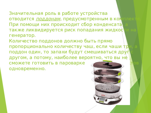 Значительная роль в работе устройства отводится  поддонам , предусмотренным в комплекте. При помощи них происходит сбор конденсата, а также ликвидируется риск попадания жидкости на генератор.  Количество поддонов должно быть прямо пропорционально количеству чаш, если чаши три, а поддон один, то запахи будут смешиваться друг с другом, а потому, наиболее вероятно, что вы не сможете готовить в пароварке несколько продуктов одновременно.   
