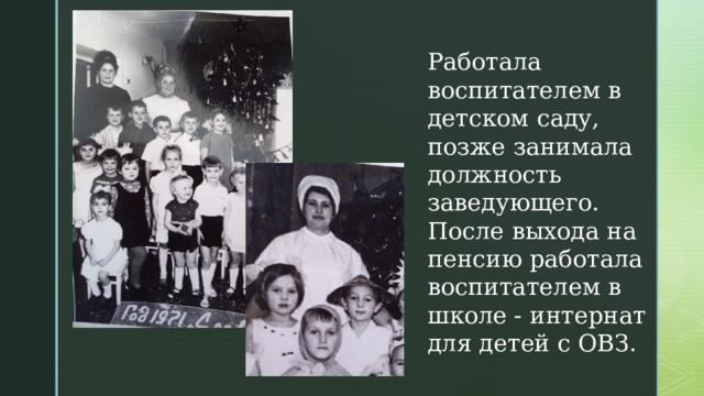 Работала воспитателем в детском саду, позже занимала должность заведующего. После выхода на пенсию работала воспитателем в школе - интернат для детей с ОВЗ. 