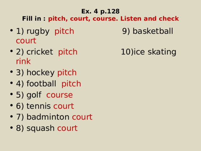 Ex. 4 p.128  Fill in : pitch, court, course. Listen and check 1) rugby pitch 9) basketball court 2) cricket pitch 10)ice skating rink 3) hockey pitch 4) football pitch 5) golf course 6) tennis court 7) badminton court 8) squash court 