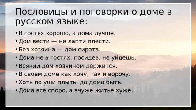 Пословицы и поговорки о доме в русском языке: В гостях хорошо, а дома лучше. Дом вести — не лапти плести. Без хозяина — дом сирота. Дома не в гостях: посидев, не уйдешь. Всякий дом хозяином держится. В своем доме как хочу, так и ворочу. Хоть по уши плыть, да дома быть. Дома все споро, а вчуже житье хуже. 
