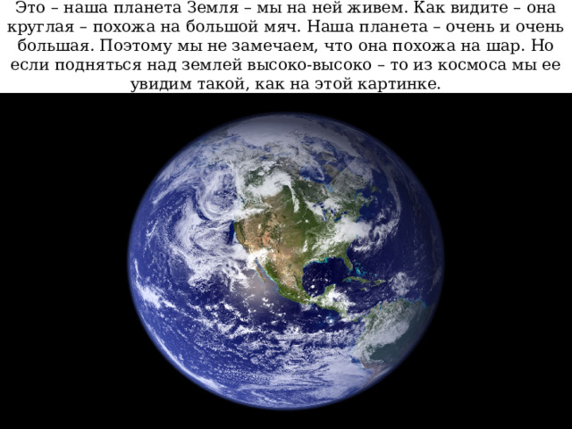 Это – наша планета Земля – мы на ней живем. Как видите – она круглая – похожа на большой мяч. Наша планета – очень и очень большая. Поэтому мы не замечаем, что она похожа на шар. Но если подняться над землей высоко-высоко – то из космоса мы ее увидим такой, как на этой картинке. 