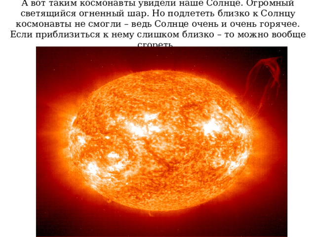 А вот таким космонавты увидели наше Солнце. Огромный светящийся огненный шар. Но подлететь близко к Солнцу космонавты не смогли – ведь Солнце очень и очень горячее. Если приблизиться к нему слишком близко – то можно вообще сгореть. 