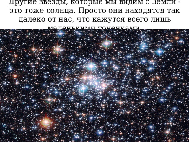 Другие звезды, которые мы видим с Земли - это тоже солнца. Просто они находятся так далеко от нас, что кажутся всего лишь маленькими точечками. 