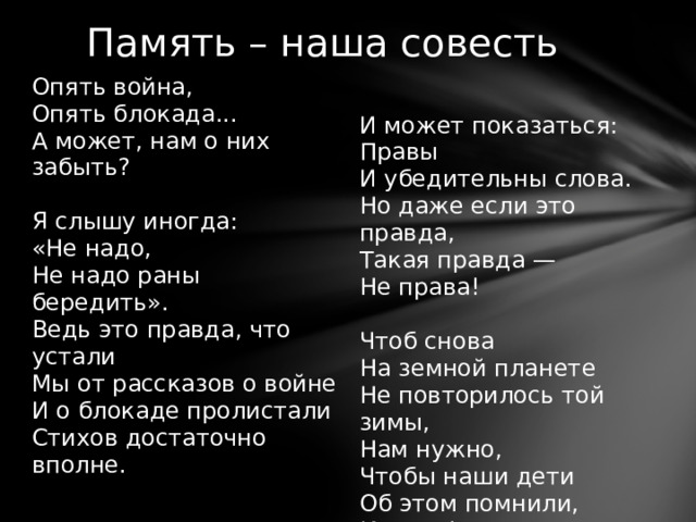 Память – наша совесть Опять война,   Опять блокада...   А может, нам о них забыть?   Я слышу иногда:   «Не надо,   Не надо раны бередить».   Ведь это правда, что устали   Мы от рассказов о войне   И о блокаде пролистали   Стихов достаточно вполне.     И может показаться:   Правы   И убедительны слова.   Но даже если это правда,   Такая правда —   Не права!   Чтоб снова   На земной планете   Не повторилось той зимы,   Нам нужно,   Чтобы наши дети   Об этом помнили,   Как мы! 