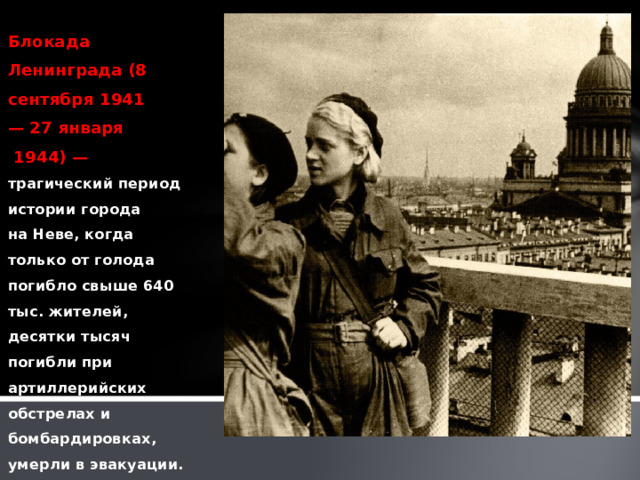 Блокада Ленинграда (8 сентября 1941 — 27 января  1944) — трагический период истории города на Неве, когда только от голода погибло свыше 640 тыс. жителей, десятки тысяч погибли при артиллерийских обстрелах и бомбардировках, умерли в эвакуации. 