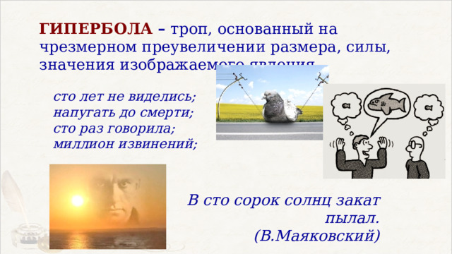 ГИПЕРБОЛА – троп, основанный на чрезмерном преувеличении размера, силы, значения изображаемого явления  сто лет не виделись; напугать до смерти; сто раз говорила; миллион извинений; В сто сорок солнц закат пылал.  (В.Маяковский) 