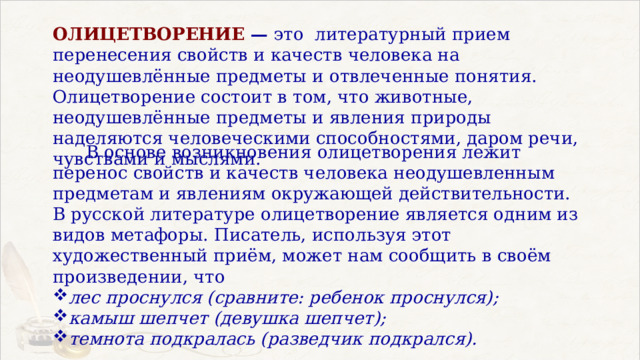 ОЛИЦЕТВОРЕНИЕ — это  литературный прием перенесения свойств и качеств человека на неодушевлённые предметы и отвлеченные понятия. Олицетворение состоит в том, что животные, неодушевлённые предметы и явления природы наделяются человеческими способностями, даром речи, чувствами и мыслями.  В основе возникновения олицетворения лежит перенос свойств и качеств человека неодушевленным предметам и явлениям окружающей действительности. В русской литературе олицетворение является одним из видов метафоры. Писатель, используя этот художественный приём, может нам сообщить в своём произведении, что лес проснулся (сравните: ребенок проснулся); камыш шепчет (девушка шепчет); темнота подкралась (разведчик подкрался). 