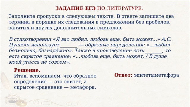   ЗАДАНИЕ ЕГЭ  ПО ЛИТЕРАТУРЕ. Заполните пропуски в следующем тексте. В ответе запишите два термина в порядке их следования в предложении без пробелов, запятых и других дополнительных символов.   В стихотворении «Я вас любил: любовь еще, быть может…» А.С. Пушкин использует _______ — образные определения: «…любил безмолвно, безнадёжно». Также в произведении есть _______, то есть скрытое сравнение: «…любовь еще, быть может, / В душе моей угасла не совсем». Решение.  Итак, вспоминаем, что образное определение — это эпитет, а скрытое сравнение — метафора. Ответ:  эпитетыметафора  