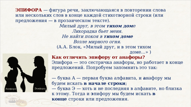 ЭПИФОРА  — фигура речи, заключающаяся в повторении слова или нескольких слов в конце каждой стихотворной строки (или предложения — в прозаическом тексте). Милый друг, в этом  тихом дом е  Лихорадка бьет меня.  Не найти покоя в  тихом доме  Возле мирного огня. (А.А. Блок, «Милый друг, и в этом тихом доме…» ) Как отличить эпифору от анафоры?  Эпифора — это сестричка анафоры, но работает в конце предложений. Попробуем запомнить это так:   — буква А — первая буква алфавита, и  а нафору мы будем искать  в начале строки ;  — буква Э — хоть и не последняя в алфавите, но близка к этому. Тогда и  э пифору мы будем искать  в конце  строки или предложения. 