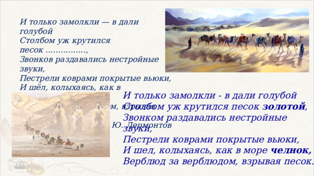 И только замолкли — в дали голубой Столбом уж крутился песок ................, Звонков раздавались нестройные звуки, Пестрели коврами покрытые вьюки, И шёл, колыхаясь, как в море .........., Верблюд за верблюдом, взрывая песок. М. Ю. Лермонтов И только замолкли - в дали голубой Столбом уж крутился песок золотой , Звонком раздавались нестройные звуки, Пестрели коврами покрытые вьюки, И шел, колыхаясь, как в море челнок, Верблюд за верблюдом, взрывая песок. 