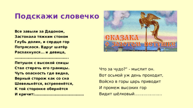 Подскажи словечко Все завыли за Дадоном, Застонала тяжким стоном Глубь долин, и сердце гор Потряслося. Вдруг шатёр Распахнулся... и девица, ……………………………………… . Что за чудо?” - мыслит он. Петушок с высокой спицы Стал стеречь его границы. Вот осьмой уж день проходит, Чуть опасность где видна, Войско в горы царь приводит Верный сторож как со сна И промеж высоких гор Шевельнётся, встрепенётся, Видит шёлковый………………… К той сторонке обернётся И кричит:…………………………………… 