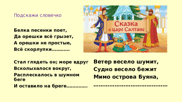 Подскажи словечко Белка песенки поет, Да орешки всё грызет, А орешки не простые, Всё скорлупки…………  Ветер весело шумит, Стал глядеть он; море вдруг Судно весело бежит Всколыхалося вокруг, Мимо острова Буяна, Расплескалось в шумном беге …………………………………… И оставило на бреге………….. 