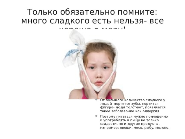Только обязательно помните: много сладкого есть нельзя- все хорошо в меру! От большого количества сладкого у людей портятся зубы, портится фигура- люди толстеют, появляется такое заболевание как аллергия Поэтому питаться нужно полноценно и употреблять в пищу не только сладости, но и другие продукты, например: овощи, мясо, рыбу, молоко. 