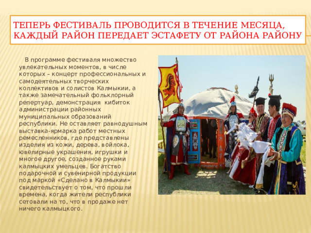 Теперь фестиваль проводится в течение месяцА, каждый район передает эстафету от района району  В программе фестиваля множество увлекательных моментов, в числе которых – концерт профессиональных и самодеятельных творческих коллективов и солистов Калмыкии, а также замечательный фольклорный репертуар, демонстрация  кибиток администрации районных муниципальных образований республики. Не оставляет равнодушным выставка-ярмарка работ местных ремесленников, где представлены изделия из кожи, дерева, войлока, ювелирные украшения, игрушки и многое другое, созданное руками калмыцких умельцев. Богатство подарочной и сувенирной продукции под маркой «Сделано в Калмыкии» свидетельствует о том, что прошли времена, когда жители республики сетовали на то, что в продаже нет ничего калмыцкого. 