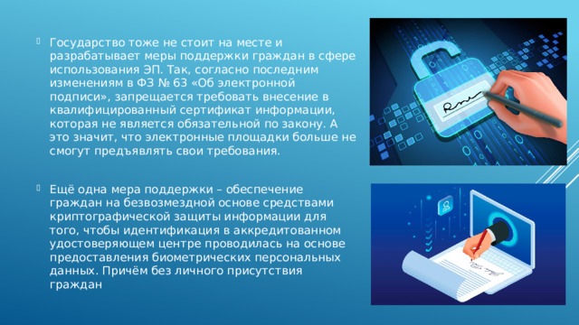 Государство тоже не стоит на месте и разрабатывает меры поддержки граждан в сфере использования ЭП. Так, согласно последним изменениям в ФЗ № 63 «Об электронной подписи», запрещается требовать внесение в квалифицированный сертификат информации, которая не является обязательной по закону. А это значит, что электронные площадки больше не смогут предъявлять свои требования. Ещё одна мера поддержки – обеспечение граждан на безвозмездной основе средствами криптографической защиты информации для того, чтобы идентификация в аккредитованном удостоверяющем центре проводилась на основе предоставления биометрических персональных данных. Причём без личного присутствия граждан 