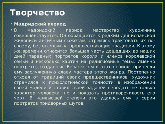 Творчество Мадридский период В мадридский период мастерство художника совершенствуется. Он обращается к редким для испанской живописи античным сюжетам, стремясь трактовать их по-своему, без оглядки на предшествующие традиции .К этому же времени относится большая часть дошедших до наших дней парадных портретов короля и членов королевской семьи и несколько картин на религиозные темы. Именно портреты, созданные Веласкесом в этот период, принесли ему заслуженную славу мастера этого жанра. Постепенно отходя от традиций своих предшественников, художник стремился к психологической точности в изображении своей модели и ставил своей задачей передать не только характер человека, но и показать противоречивость его черт. В наивысшей степени это удалось ему в серии портретов придворных шутов. 
