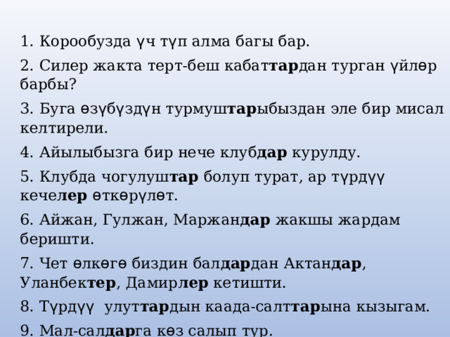 1. Корообузда ү ч т ү п алма багы бар. 2. Силер жакта терт-беш кабат тар дан турган ү йл ѳ р барбы? 3. Буга ѳ з ү б ү зд ү н турмуш тар ыбыздан эле бир мисал келтирели. 4. Айылыбызга бир нече клуб дар курулду. 5. Клубда чогулуш тар болуп турат, ар т ү рд үү кече лер  ѳ тк ѳ р ү л ѳ т. 6. Айжан, Гулжан, Маржан дар жакшы жардам беришти. 7. Чет ѳ лк ѳ г ѳ биздин бал дар дан Актан дар , Уланбек тер , Дамир лер кетишти. 8. Т ү рд үү улут тар дын каада-салт тар ына кызыгам. 9. Мал-сал дар га к ѳ з салып тур. 10. Эки короо кой лор у бар адам бай болбогондо, анан ким бай болмок эле? 
