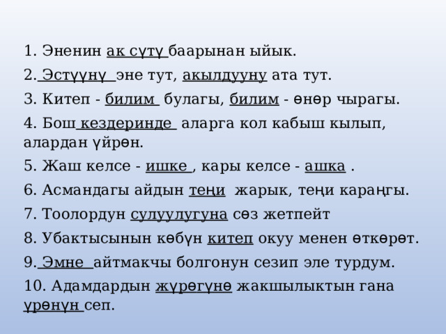 1. Эненин ак с ү т ү  баарынан ыйык. 2. Эст үү н ү  эне тут, акылдууну ата тут. 3. Китеп - билим булагы, билим - ѳ н ѳ р чырагы. 4. Бош кездеринде аларга кол кабыш кылып, алардан ү йр ѳ н. 5. Жаш келсе - ишке , кары келсе - ашка . 6. Асмандагы айдын те ң и жарык, те ң и кара ң гы. 7. Тоолордун сулуулугуна с ѳ з жетпейт 8. Убактысынын к ѳ б ү н китеп окуу менен ѳ тк ѳ р ѳ т. 9. Эмне айтмакчы болгонун сезип эле турдум. 10. Адамдардын ж ү р ѳ г ү н ѳ жакшылыктын гана  ү р ѳ н ү н ceп. 