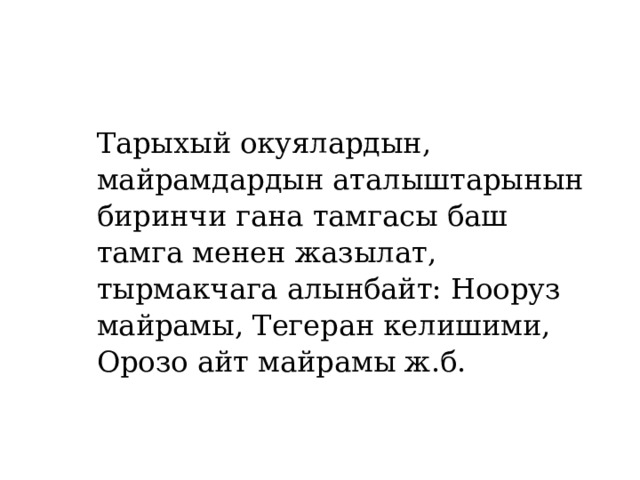 Тарыхый окуялардын, майрамдардын аталыштарынын биринчи гана тамгасы баш тамга менен жазылат, тырмакчага алынбайт: Нооруз майрамы, Тегеран келишими, Орозо айт майрамы ж.б. 