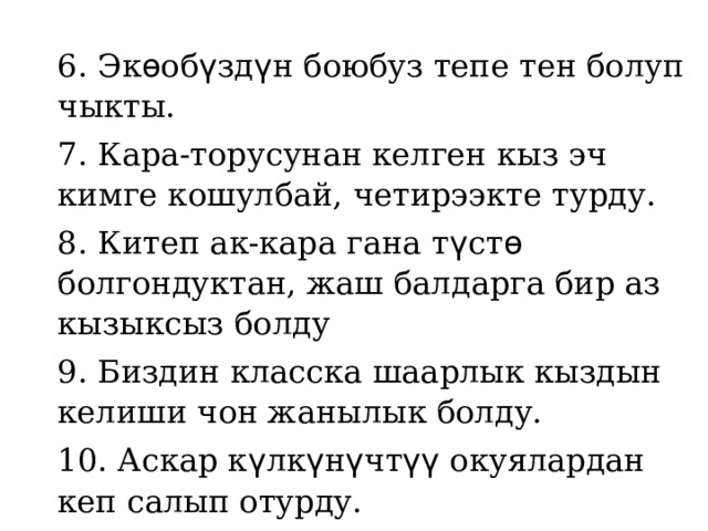 6. Эк ѳ об ү зд ү н боюбуз тепе тен болуп чыкты. 7. Кара-торусунан келген кыз эч кимге кошулбай, четирээкте турду. 8. Китеп ак-кара гана т ү ст ѳ болгондуктан, жаш балдарга бир аз кызыксыз болду 9. Биздин класска шаарлык кыздын келиши чон жанылык болду. 10. Аскар к ү лк ү н ү чт үү окуялардан кеп салып отурду.   
