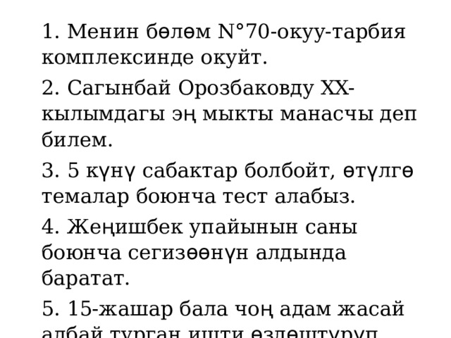 1. Менин б ѳ л ѳ м N°70-окуу-тарбия комплексинде окуйт. 2. Сагынбай Орозбаковду XX-кылымдагы э ң мыкты манасчы деп билем. 3. 5 к ү н ү сабактар болбойт, ѳ т ү лг ѳ темалар боюнча тест алабыз. 4. Же ң ишбек упайынын саны боюнча сегиз ѳѳ н ү н алдында баратат. 5. 15-жашар бала чо ң адам жасай албай турган ишти ѳ зд ѳ шт ү р ү п кеткенине та ң бердик. 