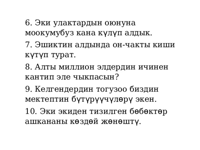 6. Эки улактардын оюнуна моокумубуз кана к ү л ү п алдык. 7. Эшиктин алдында он-чакты киши к ү т ү п турат. 8. Алты миллион элдердин ичинен кантип эле чыкпасын? 9. Келгендердин тогузоо биздин мектептин б ү т ү р үү ч ү л ѳ р ү экен. 10. Эки экиден тизилген б ѳ б ѳ кт ѳ р ашкананы к ѳ зд ѳ й ж ѳ н ѳ шт ү . 