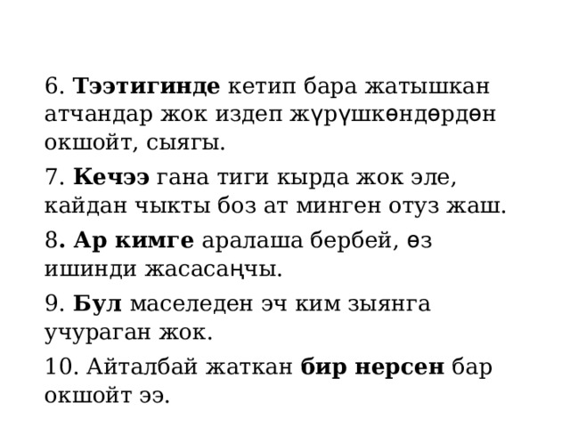 6. Тээтигинде кетип бара жатышкан атчандар жок издеп ж ү р ү шк ѳ нд ѳ рд ѳ н  окшойт, сыягы. 7. Кечээ гана тиги кырда жок эле, кайдан чыкты боз ат минген отуз жаш. 8 . Ар кимге аралаша бербей, ѳ з ишинди жасаса ң чы. 9. Бул маселеден эч ким зыянга учураган жок. 10. Айталбай жаткан бир нерсен бар окшойт ээ. 