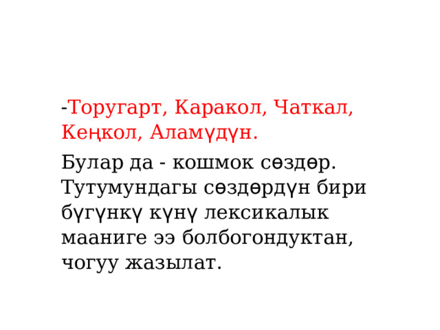 - Торугарт, Каракол, Чаткал, Ке ң кол, Алам ү д ү н. Булар да - кошмок с ѳ зд ѳ р. Тутумундагы с ѳ зд ѳ рд ү н бири б ү г ү нк ү к ү н ү лексикалык мааниге ээ болбогондуктан, чогуу жазылат. 