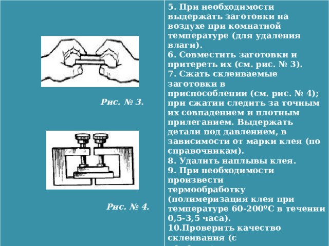   5. При необходимости выдержать заготовки на воздухе при комнатной температуре (для удаления влаги).  6. Совместить заготовки и притереть их (см. рис. № 3). 7. Сжать склеиваемые заготовки в  приспособлении (см. рис. № 4); при сжатии следить за точным их совпадением и плотным прилеганием. Выдержать детали под давлением, в зависимости от марки клея (по справочникам).  8. Удалить наплывы клея.   9. При необходимости произвести  термообработку (полимеризация клея при температуре 60-200ºС в течении 0,5-3,5 часа).  10.Проверить качество склеивания (с  помощью лупы, ультразвуковых установок или испытания мест склеивания на сдвиг).  Рис. № 3.            Рис. № 4.  