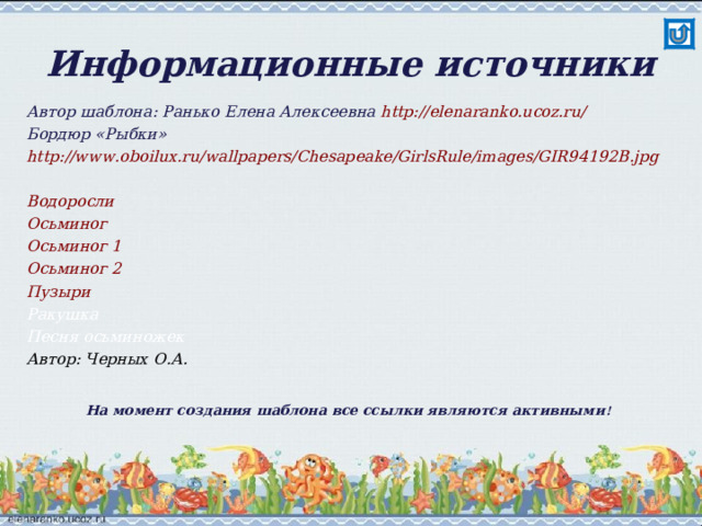 Информационные источники Автор шаблона: Ранько Елена Алексеевна http://elenaranko.ucoz.ru/   Бордюр «Рыбки» http://www.oboilux.ru/wallpapers/Chesapeake/GirlsRule/images/GIR94192B.jpg  Водоросли Осьминог Осьминог 1 Осьминог 2 Пузыри Ракушка Песня осьминожек Автор: Черных О.А. На момент создания шаблона все ссылки являются активными ! 