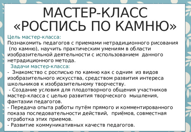 Мастер-класс  «Роспись по камню»    Цель мастер-класса:     Познакомить педагогов с приемами нетрадиционного рисования  (по камню), научить практическим умениям в области изобразительной деятельности с использованием  данного нетрадиционного метода.     Задачи мастер-класса:  -  Знакомство с росписью по камню как с одним  из видов изобразительного искусства, средством развития интереса школьников к изобразительному творчеству.   - Создание условия для плодотворного общения участников мастер-класса с целью развития творческого  мышления, фантазии педагогов.    - Передача опыта работы путём прямого и комментированного показа последовательности действий,  приёмов, совместная отработка этих приемов.  - Развитие коммуникативных качеств педагогов.     