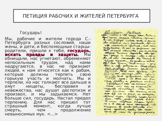 ПЕТИЦИЯ РАБОЧИХ И ЖИТЕЛЕЙ ПЕТЕРБУРГА    Государь! Мы, рабочие и жители города С.-Петербурга разных сословий, наши жены, и дети, и беспомощные старцы-родители, пришли к тебе, государь, искать правды и защиты. Мы обнищали, нас угнетают, обременяют непосильным трудом, над нами надругаются, в нас не признают людей, к нам относятся как к рабам, которые должны терпеть свою горькую участь и молчать. Мы и терпели, но нас толкают все дальше в омут нищеты, бесправия и невежества, нас душат деспотизм и произвол, и мы задыхаемся. Нет больше сил, государь. Настал предел терпению. Для нас пришел тот страшный момент, когда лучше смерть, чем продолжение невыносимых мук.  