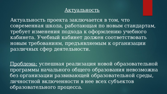 Актуальность Актуальность проекта заключается в том, что современная школа, работающая по новым стандартам, требует изменения подхода к оформлению учебного кабинета. Учебный кабинет должен соответствовать новым требованиям, предъявляемым к организации различных сфер деятельности. Проблема: успешная реализация новой образовательной программы начального общего образования невозможна без организации развивающей образовательной среды, личностной включенности в нее всех субъектов образовательного процесса.  