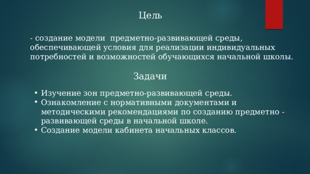 Цель - создание модели предметно-развивающей среды, обеспечивающей условия для реализации индивидуальных потребностей и возможностей обучающихся начальной школы. Задачи Изучение зон предметно-развивающей среды. Ознакомление с нормативными документами и методическими рекомендациями по созданию предметно -развивающей среды в начальной школе. Создание модели кабинета начальных классов. 