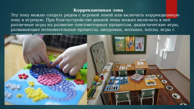 Коррекционная зона Эту зону можно создать рядом с игровой зоной или включить коррекционную зону в игровую. При благоустройстве данной зоны можно включить в неё различные игры на развитие сенсомоторных процессов, дидактические игры, развивающие познавательные процессы, шнуровки, мозаика, пазлы, игры с сыпучими материалами. 