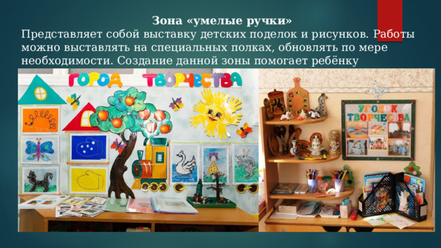 Зона «умелые ручки» Представляет собой выставку детских поделок и рисунков. Работы можно выставлять на специальных полках, обновлять по мере необходимости. Создание данной зоны помогает ребёнку почувствовать свою значимость, повышает его самооценку. 