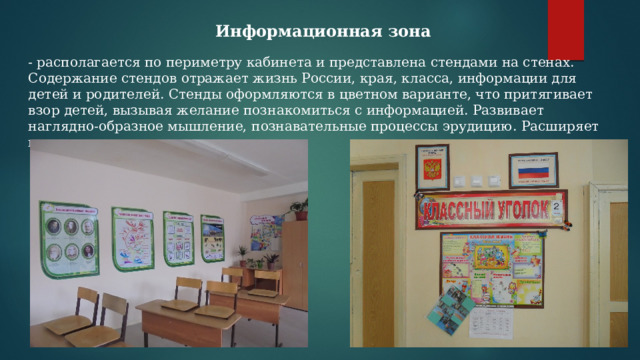 Информационная зона - располагается по периметру кабинета и представлена стендами на стенах. Содержание стендов отражает жизнь России, края, класса, информации для детей и родителей. Стенды оформляются в цветном варианте, что притягивает взор детей, вызывая желание познакомиться с информацией. Развивает наглядно-образное мышление, познавательные процессы эрудицию. Расширяет кругозор. 