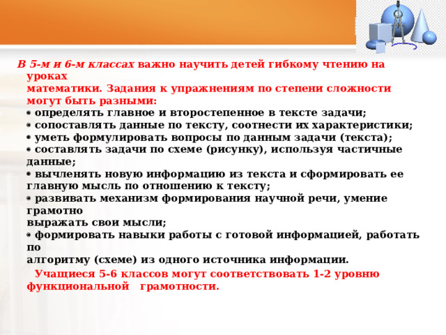  В 5-м и 6-м классах важно научить детей гибкому чтению на уроках  математики. Задания к упражнениям по степени сложности могут быть разными:   определять главное и второстепенное в тексте задачи;   сопоставлять данные по тексту, соотнести их характеристики;   уметь формулировать вопросы по данным задачи (текста);   составлять задачи по схеме (рисунку), используя частичные данные;   вычленять новую информацию из текста и сформировать ее главную мысль по отношению к тексту;   развивать механизм формирования научной речи, умение грамотно  выражать свои мысли;   формировать навыки работы с готовой информацией, работать по  алгоритму (схеме) из одного источника информации.  Учащиеся 5-6 классов могут соответствовать 1-2 уровню функциональной грамотности. 