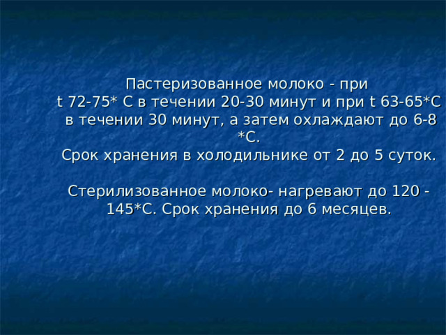 Пастеризованное молоко  -  при  t 72-75* C в течении 20-30 минут и при t 63-65*C  в течении 30 минут, а затем охлаждают до 6-8 *C .  Срок хранения в холодильнике от 2 до 5 суток.   Стерилизованное молоко- нагревают до 120 -145 *C . Срок хранения до 6 месяцев. 