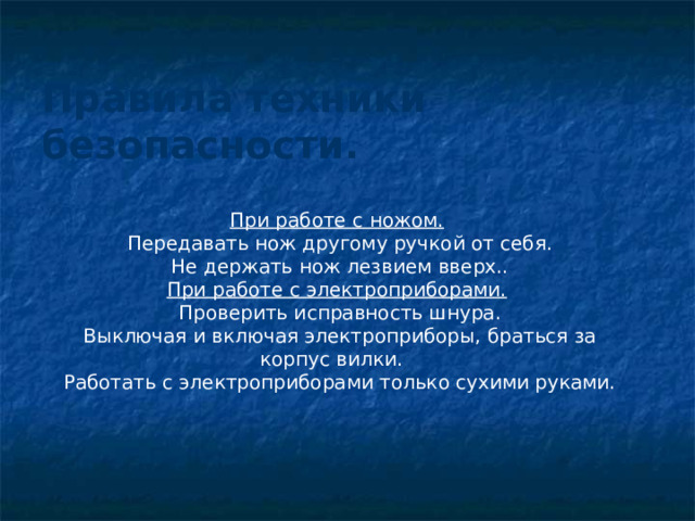 Правила техники безопасности.   При работе с ножом.  Передавать нож другому ручкой от себя. Не держать нож лезвием вверх.. При работе с электроприборами.  Проверить исправность шнура. Выключая и включая электроприборы, браться за корпус вилки. Работать с электроприборами только сухими руками. 