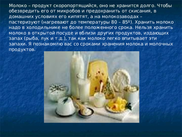 Молоко – продукт скоропортящийся, оно не хранится долго. Чтобы обезвредить его от микробов и предохранить от скисания, в домашних условиях его кипятят, а на молокозаводах – пастеризуют (нагревают до температуры 80 – 85º). Хранить молоко надо в холодильнике не более положенного срока. Нельзя хранить молоко в открытой посуде и вблизи других продуктов, издающих запах (рыба, лук и т.д.), так как молоко легко впитывает эти запахи. Я познакомлю вас со сроками хранения молока и молочных продуктов. 